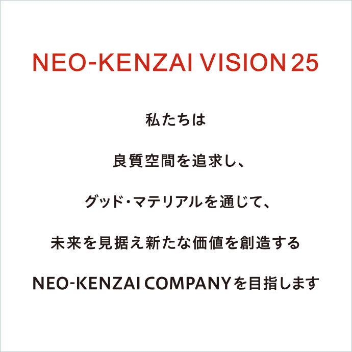 NEO-KENZAI VISION 25/私たちは良質空間を追求し、グッド・マテリアルを通じて、未来を見据え新たな価値を創造するNEO-KENZAI COMPANYを目指します